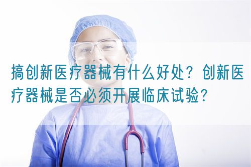 搞創新醫療器械有什么好處？創新醫療器械是否必須開展臨床試驗？(圖1)