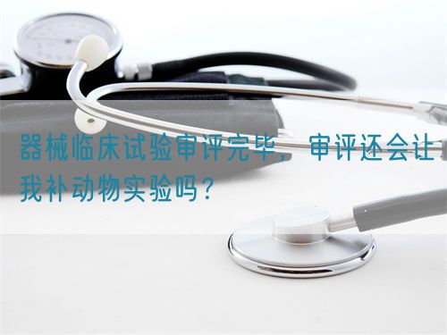 器械臨床試驗審評完畢，審評還會讓我補動物實驗嗎？(圖1)