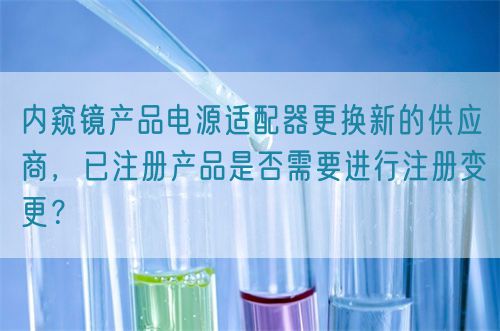 內窺鏡產品電源適配器更換新的供應商，已注冊產品是否需要進行注冊變更？(圖1)