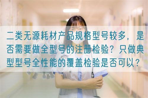 二類無源耗材產品規格型號較多，是否需要做全型號的注冊檢驗？只做典型型號全性能的覆蓋檢驗是否可以？(圖1)