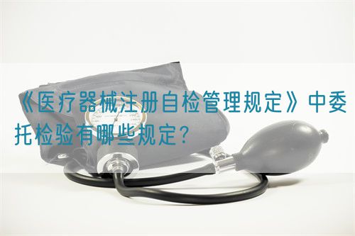 《醫療器械注冊自檢管理規定》中委托檢驗有哪些規定？(圖1)
