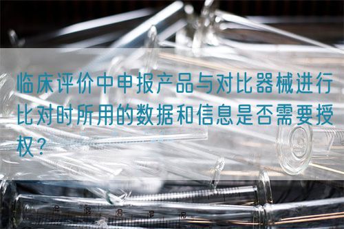 臨床評價中申報產品與對比器械進行比對時所用的數據和信息是否需要授權？(圖1)