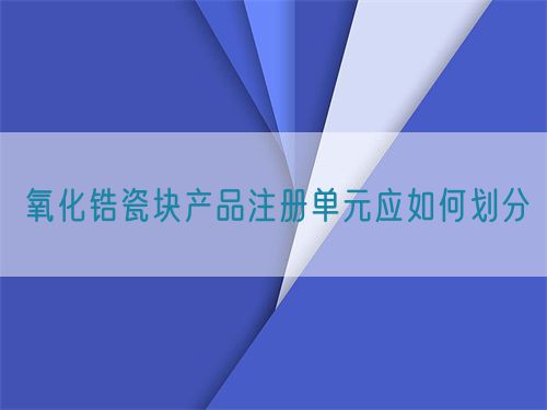 氧化鋯瓷塊產品注冊單元應如何劃分(圖1)