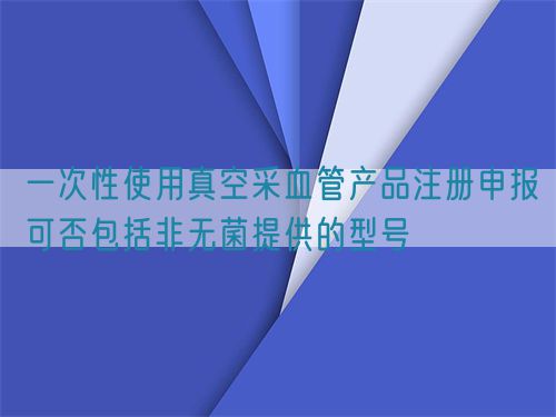 一次性使用真空采血管產品注冊申報可否包括非無菌提供的型號(圖1)