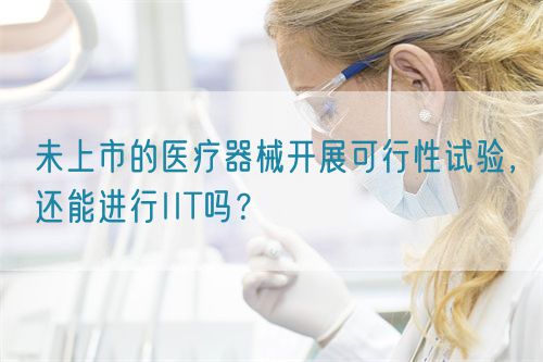 未上市的醫療器械開展可行性試驗，還能進行IIT嗎？(圖1)