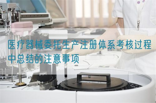 醫療器械委托生產注冊體系考核過程中總結的注意事項(圖1)
