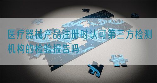 醫療器械產品注冊時認可第三方檢測機構的檢驗報告嗎(圖1)