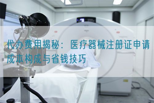 代辦費用揭秘：醫療器械注冊證申請成本構成與省錢技巧(圖1)