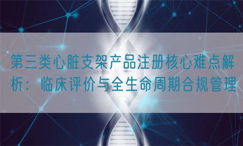 第三類心臟支架產品注冊核心難點解析：臨床評價與全生命周期管理(圖1)