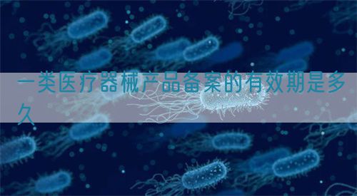 一類醫療器械產品備案的有效期是多久(圖1)