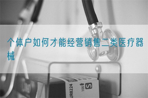 個體戶如何才能經營銷售二類醫療器械(圖1)