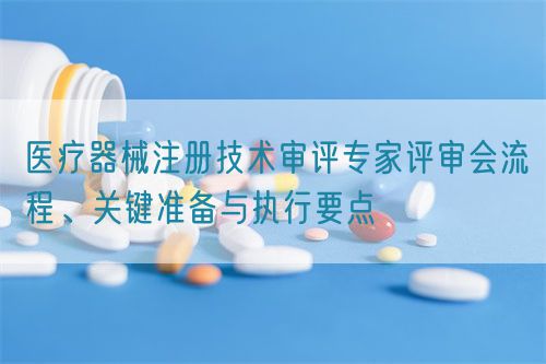 醫療器械注冊技術審評專家評審會流程、關鍵準備與執行要點(圖1)
