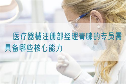 ?醫療器械注冊部經理青睞的專員需具備哪些核心能力(圖1)