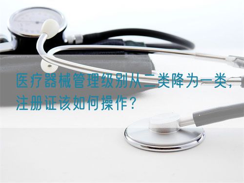 醫療器械管理級別從二類降為一類，注冊證該如何操作？(圖1)