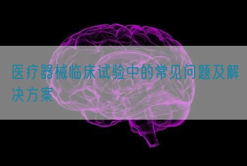 醫療器械臨床試驗中的常見問題及解決方案(圖1)