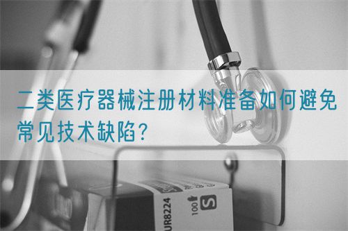 二類醫療器械注冊材料準備如何避免常見技術缺陷？(圖1)