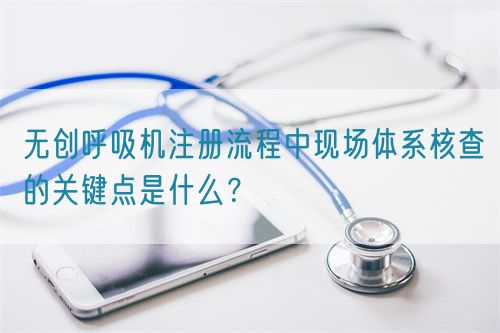 無創呼吸機注冊流程中現場體系核查的關鍵點是什么？(圖1)