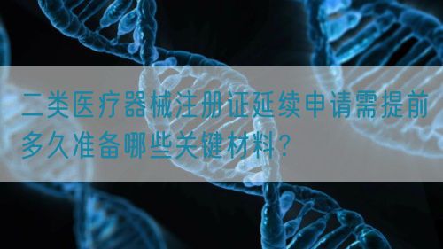 二類醫療器械注冊證延續申請需提前多久準備哪些關鍵材料？(圖1)