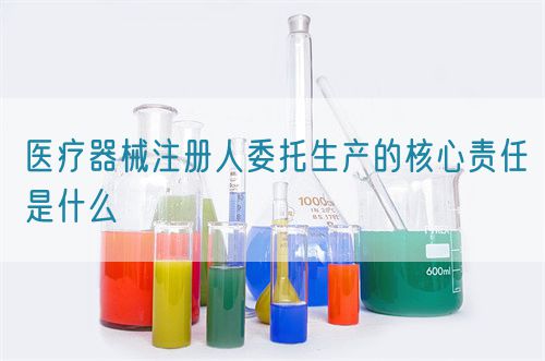 醫療器械注冊人委托生產的核心責任是什么(圖1)