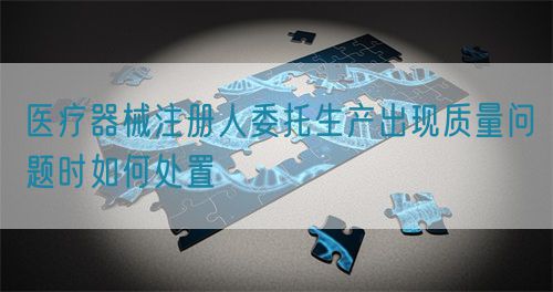 醫療器械注冊人委托生產出現質量問題時如何處置(圖1)
