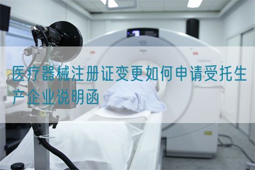 醫療器械注冊證變更如何申請受托生產企業說明函(圖1)