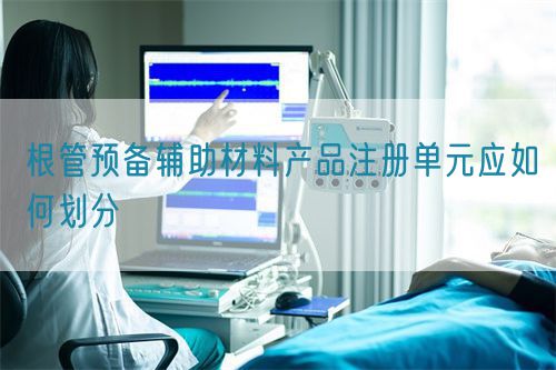 根管預備輔助材料產品注冊單元應如何劃分(圖1)