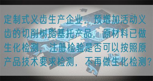 定制式義齒生產企業，預增加活動義齒的切削樹脂基托產品，原材料已做生化檢測，注冊檢驗是否可以按照原產品技術要求檢測，不再做生化檢測？(圖1)