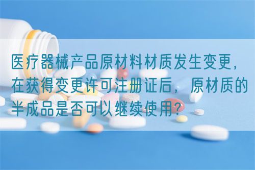 醫療器械產品原材料材質發生變更，在獲得變更許可注冊證后，原材質的半成品是否可以繼續使用？(圖1)