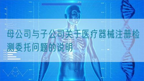 母公司與子公司關于醫療器械注冊檢測委托問題的說明(圖1)