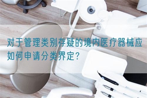 對于管理類別存疑的境內醫療器械應如何申請分類界定？(圖1)